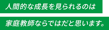 人間的な成長を見られるのは家庭教師ならではだと思います。